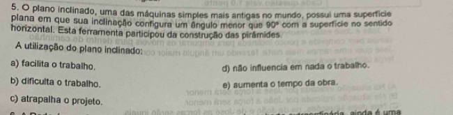 plano inclinado, uma das máquinas simples mais antigas no mundo, possui uma superficie
plana em que sua inclinação configura um ângulo menor que 90°
horizontal. Esta ferramenta participou da construção das pirâmides. com a superficie no sentido
A utilização do plano inclinado:
a) facilita o trabalho.
d) não influencia em nada o trabalho.
b) dificulta o trabalho. e) aumenta o tempo da obra.
c) atrapalha o projeto.
ainda é uma