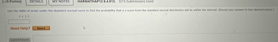 DETAILS MY NOTES HARMATHAP12 8.4.013. 0/15 Submissions Used 
Use the table of areas under the standard normal curve to find the probability that a z-score from the standard normal distribution will lie within the interval. (Round your answer to four decimal places.)
z<13</tex> 
Need Help? Read it 
Submal Arwer