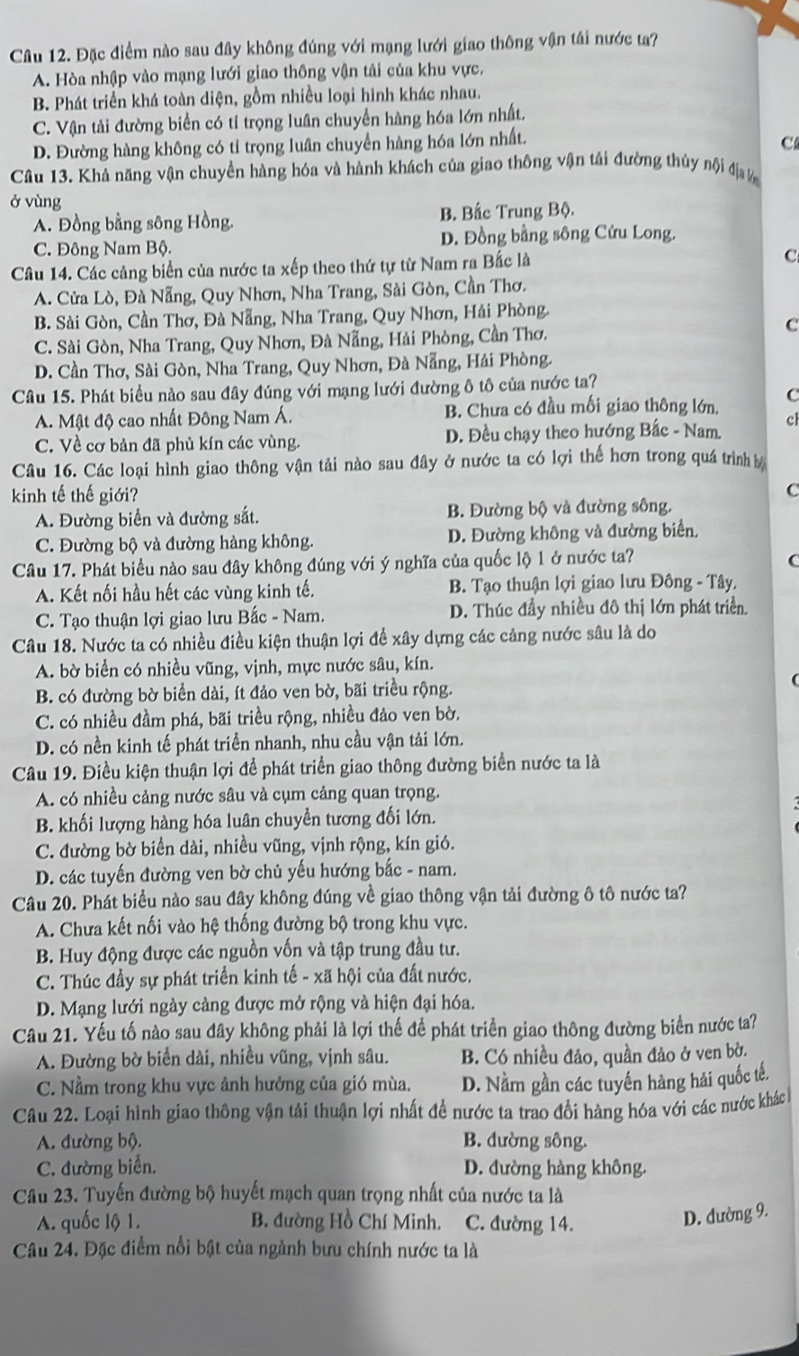 Đặc điểm nào sau đây không đúng với mạng lưới giao thông vận tải nước ta?
A. Hòa nhập vào mạng lưới giao thông vận tải của khu vực,
B. Phát triển khá toàn diện, gồm nhiều loại hình khác nhau.
C. Vận tải đường biển có tỉ trọng luân chuyển hàng hóa lớn nhất.
D. Đường hàng không có tỉ trọng luân chuyển hàng hóa lớn nhất.
C
Câu 13. Khả năng vận chuyền hàng hóa và hành khách của giao thông vận tải đường thủy nội đị  
ở vùng
A. Đồng bằng sông Hồng. B. Bắc Trung Bộ.
C. Đông Nam Bộ. D. Đồng bằng sông Cứu Long.
Câu 14. Các cảng biển của nước ta xếp theo thứ tự từ Nam ra Bắc là
C
A. Cửa Lò, Đà Nẵng, Quy Nhơn, Nha Trang, Sài Gòn, Cần Thơ.
B. Sài Gòn, Cần Thơ, Đà Nẵng, Nha Trang, Quy Nhơn, Hải Phòng.
C. Sài Gòn, Nha Trang, Quy Nhơn, Đà Nẵng, Hải Phòng, Cần Thơ.
C
D. Cần Thơ, Sài Gòn, Nha Trang, Quy Nhơn, Đà Nẵng, Hải Phòng.
Câu 15. Phát biểu nào sau đây đúng với mạng lưới đường ô tô của nước ta?
A. Mật độ cao nhất Đông Nam Á. B. Chưa có đầu mối giao thông lớn, C
C. Về cơ bản đã phủ kín các vùng. D. Đều chạy theo hướng Bắc - Nam. cl
Câu 16. Các loại hình giao thông vận tải nào sau đây ở nước ta có lợi thế hơn trong quá trình bộ
kinh tế thế giới? C
A. Đường biển và đường sắt. B. Đường bộ và đường sông.
C. Đường bộ và đường hàng không. D. Đường không và đường biển.
Câu 17. Phát biểu nào sau đây không đúng với ý nghĩa của quốc lộ 1 ở nước ta?
C
A. Kết nối hầu hết các vùng kinh tế. B. Tạo thuận lợi giao lưu Đông - Tây.
C. Tạo thuận lợi giao lưu Bắc - Nam. D. Thúc đầy nhiều đô thị lớn phát triển.
Câu 18. Nước ta có nhiều điều kiện thuận lợi để xây dựng các cảng nước sâu là do
A. bờ biển có nhiều vũng, vịnh, mực nước sâu, kín.
(
B. có đường bờ biển dài, ít đảo ven bờ, bãi triều rộng.
C. có nhiều đầm phá, bãi triều rộng, nhiều đảo ven bờ.
D. có nền kinh tế phát triển nhanh, nhu cầu vận tải lớn.
Câu 19. Điều kiện thuận lợi để phát triển giao thông đường biển nước ta là
A. có nhiều cảng nước sâu và cụm cảng quan trọng.
B. khối lượng hàng hóa luân chuyển tương đối lớn.
C. đường bờ biển dài, nhiều vũng, vịnh rộng, kín gió.
D. các tuyến đường ven bờ chủ yếu hướng bắc - nam.
Câu 20. Phát biểu nào sau đây không đúng về giao thông vận tải đường ô tô nước ta?
A. Chưa kết nối vào hệ thống đường bộ trong khu vực.
B. Huy động được các nguồn vốn và tập trung đầu tư.
C. Thúc đầy sự phát triển kinh tế - xã hội của đất nước.
D. Mạng lưới ngày càng được mở rộng và hiện đại hóa.
Câu 21. Yếu tố nào sau đây không phải là lợi thế để phát triển giao thông đường biển nước ta?
A. Đường bờ biển dài, nhiều vũng, vịnh sâu. B. Có nhiều đảo, quần đảo ở ven bờ.
C. Nằm trong khu vực ảnh hưởng của gió mùa. D. Nằm gần các tuyến hàng hải quốc tế.
Câu 22. Loại hình giao thông vận tải thuận lợi nhất đề nước ta trao đổi hàng hóa với các nước khác
A. đường bộ. B. đường sông.
C. đường biển. D. đường hàng không.
Câu 23. Tuyến đường bộ huyết mạch quan trọng nhất của nước ta là
A. quốc lộ 1. B. đường Hồ Chí Minh. C. đường 14.
D. đường 9.
Câu 24. Đặc điểm nổi bật của ngành bưu chính nước ta là