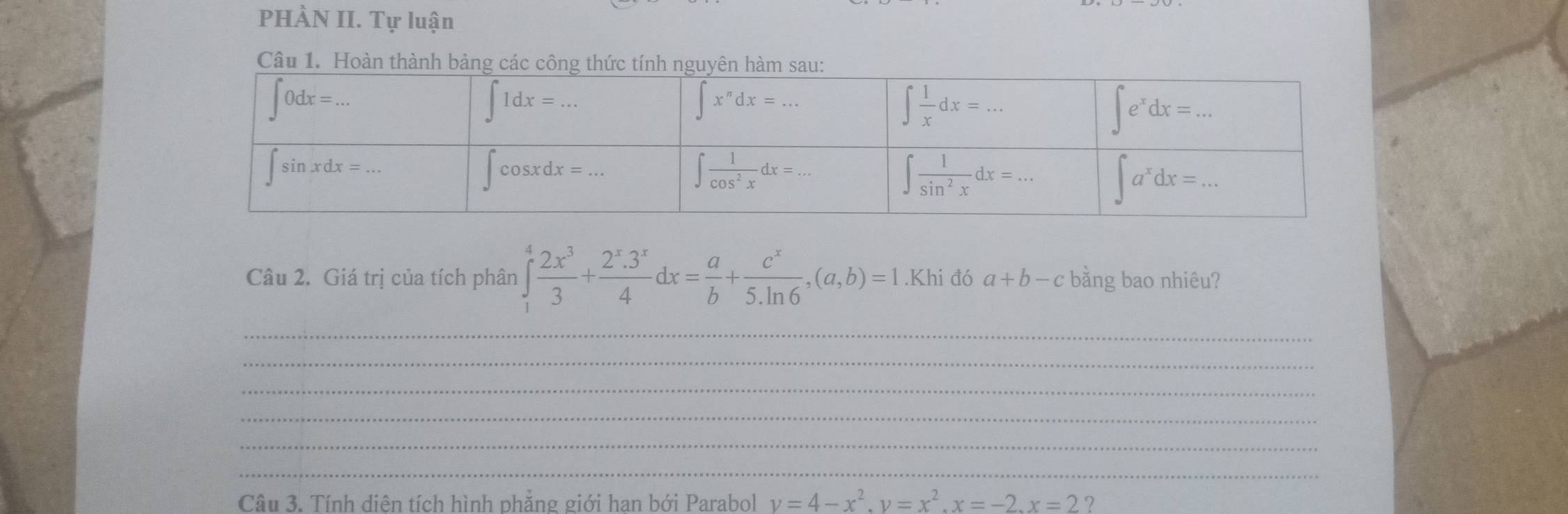 PHÀN II. Tự luận
Câu 1. Hoàn thành bảng các 
Câu 2. Giá trị của tích phân ∈tlimits _1^(4frac 2x^3)3+ (2^x.3^x)/4 dx= a/b + c^x/5.ln 6 ,(a,b)=1.Khi đó a+b-c bằng bao nhiêu?
_
_
_
_
_
_
Câu 3. Tính diên tích hình phẳng giới han bới Parabol v=4-x^2.y=x^2.x=-2.x=2?