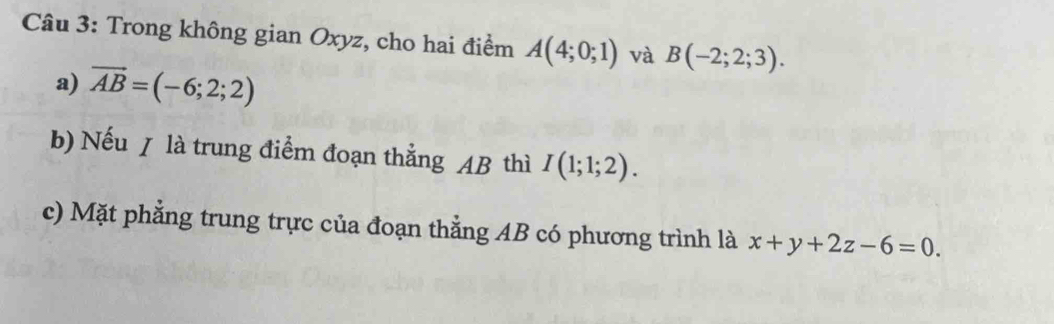 Trong không gian Oxyz, cho hai điểm A(4;0;1) và B(-2;2;3). 
a) vector AB=(-6;2;2)
b) Nếu / là trung điểm đoạn thẳng AB thì I(1;1;2). 
c) Mặt phẳng trung trực của đoạn thằng AB có phương trình là x+y+2z-6=0.