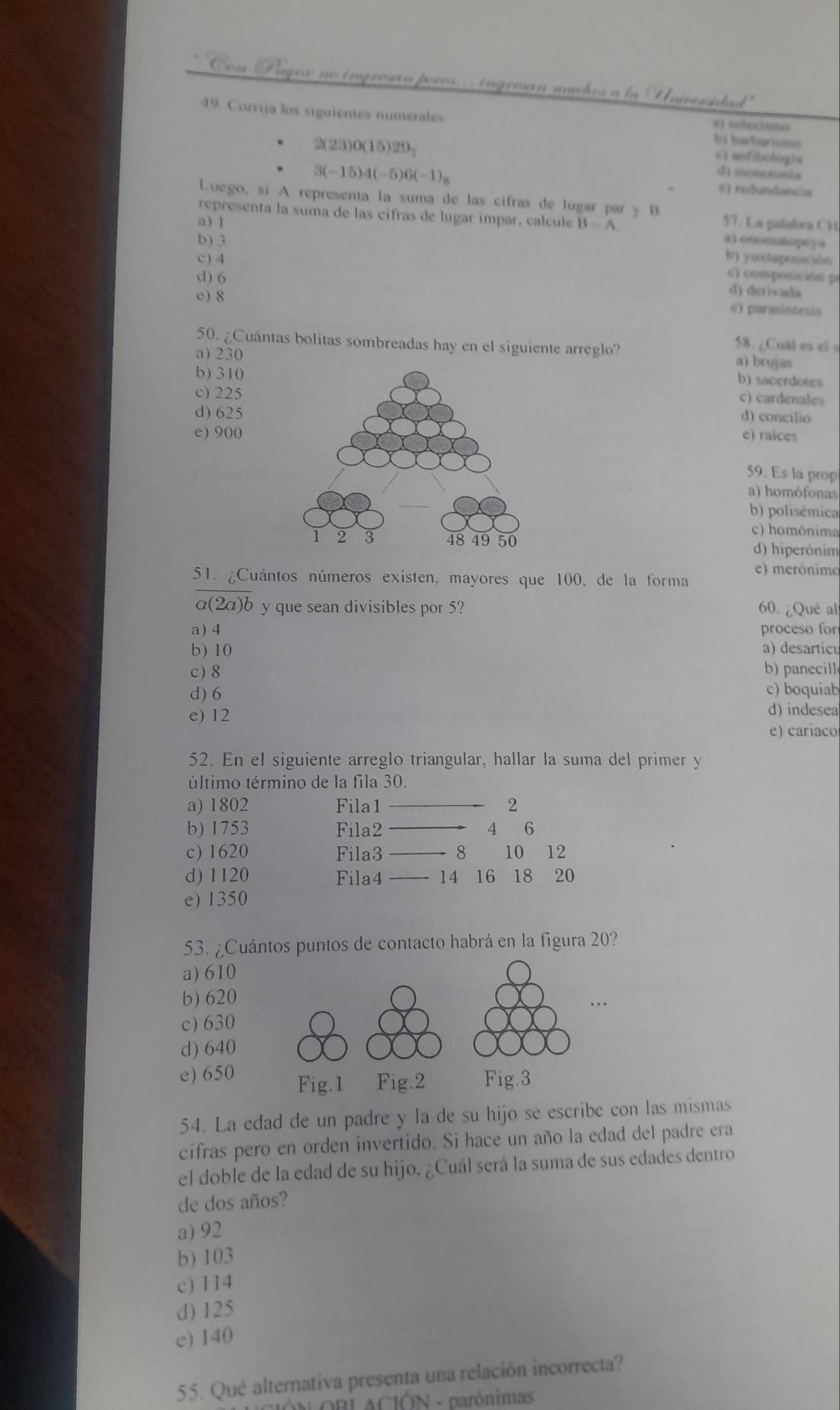 Con Lage no ingrosan pocos. . ingresan muches a la Univeridad'
49. Corrija los siguientes numerales
2(23)0(15)29_2
bj barbarismo
6) anfibologia
d) monotonia
3(-15)4(-5)6(-1)_n 5) redundancia
Luego, si A representa la suma de las cifras de lugar par y B
representa la suma de las cifras de lugar ímpar, calcule
a) 1 B=A 57. La palabra CH
b) 3 a).ooomatoprya
c) 4 bì yutaposición
c) composición p
d) 6 d) derivada
e) 8
c) parasintesis
58. ¿Cuál es el s
50. ¿Cuántas bolitas sombreadas hay en el siguiente arreglo? a) brujas
a)230
b) 310
b) sacerdotes
c) 225
c) cardenales
d) 625
d) concilio
e) 900e) raices
59. Es la prop
a) homôfonas
b) polisémica
c) homónima
d) hiperónim
51. ¿Cuántos números existen, mayores que 100, de la forma e) merónimo
a(2a)b y que sean divisibles por 5? 60. ¿Qué al
a)4 proceso for
b) 10 a) desarticu
c) 8 b)panecill
c) boquiab
d) 6 d) indesea
e) 12
e) cariaco
52. En el siguiente arreglo triangular, hallar la suma del primer y
último término de la fila 30.
a) 1802 Fila1 _2
b) 1753 Fila2 _4 6
c) 1620 Fila3 _8 10 12
d) 1120 Fila4 _14 16 18 ₹20
e) 1350
53. ¿Cuántos puntos de contacto habrá en la figura 20?
a) 610
b) 620
c) 630
d) 640
e) 650 
54. La edad de un padre y la de su hijo se escribe con las mismas
cifras pero en orden invertido. Si hace un año la edad del padre era
el doble de la edad de su hijo, ¿Cuál será la suma de sus edades dentro
de dos años?
a) 92
b) 103
c) 114
d) 125
e) 140
55. Qué alternativa presenta una relación incorrecta?
IÓN ORL ACIÓN - parónimas