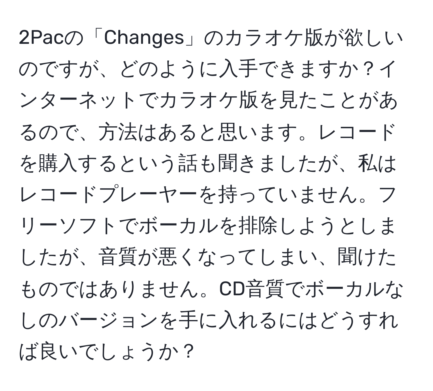 2Pacの「Changes」のカラオケ版が欲しいのですが、どのように入手できますか？インターネットでカラオケ版を見たことがあるので、方法はあると思います。レコードを購入するという話も聞きましたが、私はレコードプレーヤーを持っていません。フリーソフトでボーカルを排除しようとしましたが、音質が悪くなってしまい、聞けたものではありません。CD音質でボーカルなしのバージョンを手に入れるにはどうすれば良いでしょうか？