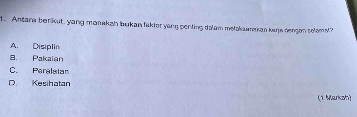 Antara berikut, yang manakah bukan faktor yang penting dalam melaksanakan kerja dengan selamat?
A. Disiplin
B. Pakaian
C. Peralatan
D. Kesihatan
(1 Markah)