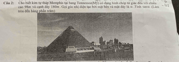 Cho biết kim tự tháp Memphis tại bang Tennessee(Mỹ) có dạng hình chóp tử giác đều với chiều 
cao 98m và cạnh đảy 180m. Gọi góc nhị diện tạo bởi mặt bên và mặt đây là α.Tinh tanα .(Làm 
tròn đến