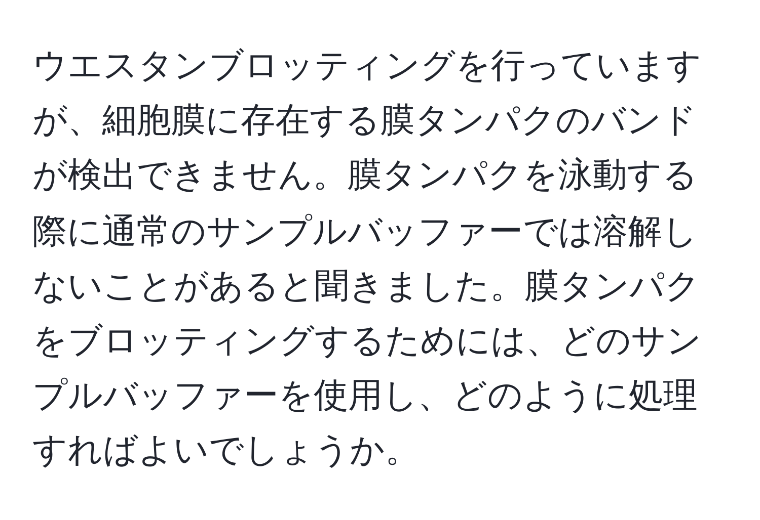 ウエスタンブロッティングを行っていますが、細胞膜に存在する膜タンパクのバンドが検出できません。膜タンパクを泳動する際に通常のサンプルバッファーでは溶解しないことがあると聞きました。膜タンパクをブロッティングするためには、どのサンプルバッファーを使用し、どのように処理すればよいでしょうか。