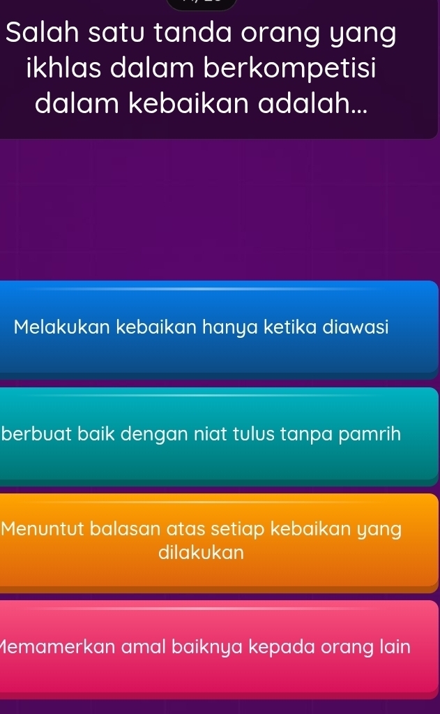 Salah satu tanda orang yang
ikhlas dalam berkompetisi
dalam kebaikan adalah...
Melakukan kebaikan hanya ketika diawasi
berbuat baik dengan niat tulus tanpa pamrih
Menuntut balasan atas setiap kebaikan yang
dilakukan
Memamerkan amal baiknya kepada orang lain