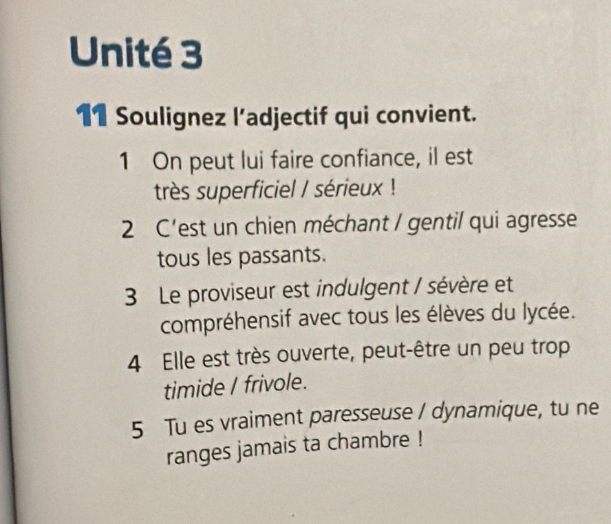 Unité 3 
11 Soulignez l’adjectif qui convient. 
1 On peut lui faire confiance, il est 
très superficiel / sérieux ! 
2 C'est un chien méchant / gentil qui agresse 
tous les passants. 
3 Le proviseur est indulgent / sévère et 
compréhensif avec tous les élèves du lycée. 
4 Elle est très ouverte, peut-être un peu trop 
timide I frivole. 
5 Tu es vraiment paresseuse / dynamique, tu ne 
ranges jamais ta chambre !