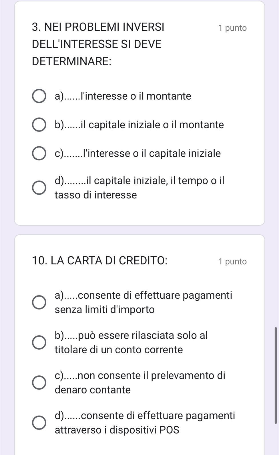 NEI PROBLEMI INVERSI 1 punto
DELL'INTERESSE SI DEVE
DETERMINARE:
a)......l'interesse o il montante
b)......il capitale iniziale o il montante
c).......l'interesse o il capitale iniziale
d)........il capitale iniziale, il tempo o il
tasso di interesse
10. LA CARTA DI CREDITO: 1 punto
a).....consente di effettuare pagamenti
senza limiti d'importo
b).....può essere rilasciata solo al
titolare di un conto corrente
c).....non consente il prelevamento di
denaro contante
d)......consente di effettuare pagamenti
attraverso i dispositivi POS