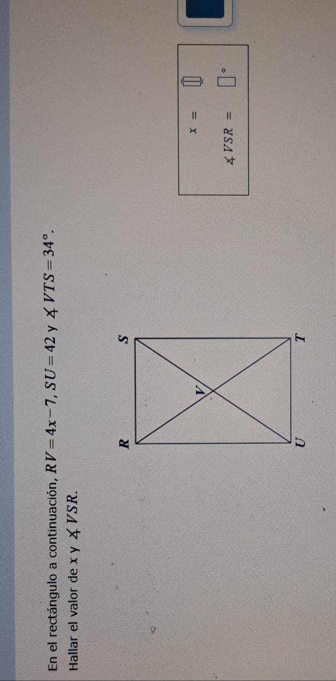 En el rectángulo a continuación, RV=4x-7, SU=42 y ∠ VTS=34°. 
Hallar el valor de xy∠ VSR.
x=
∠ VSR= □°