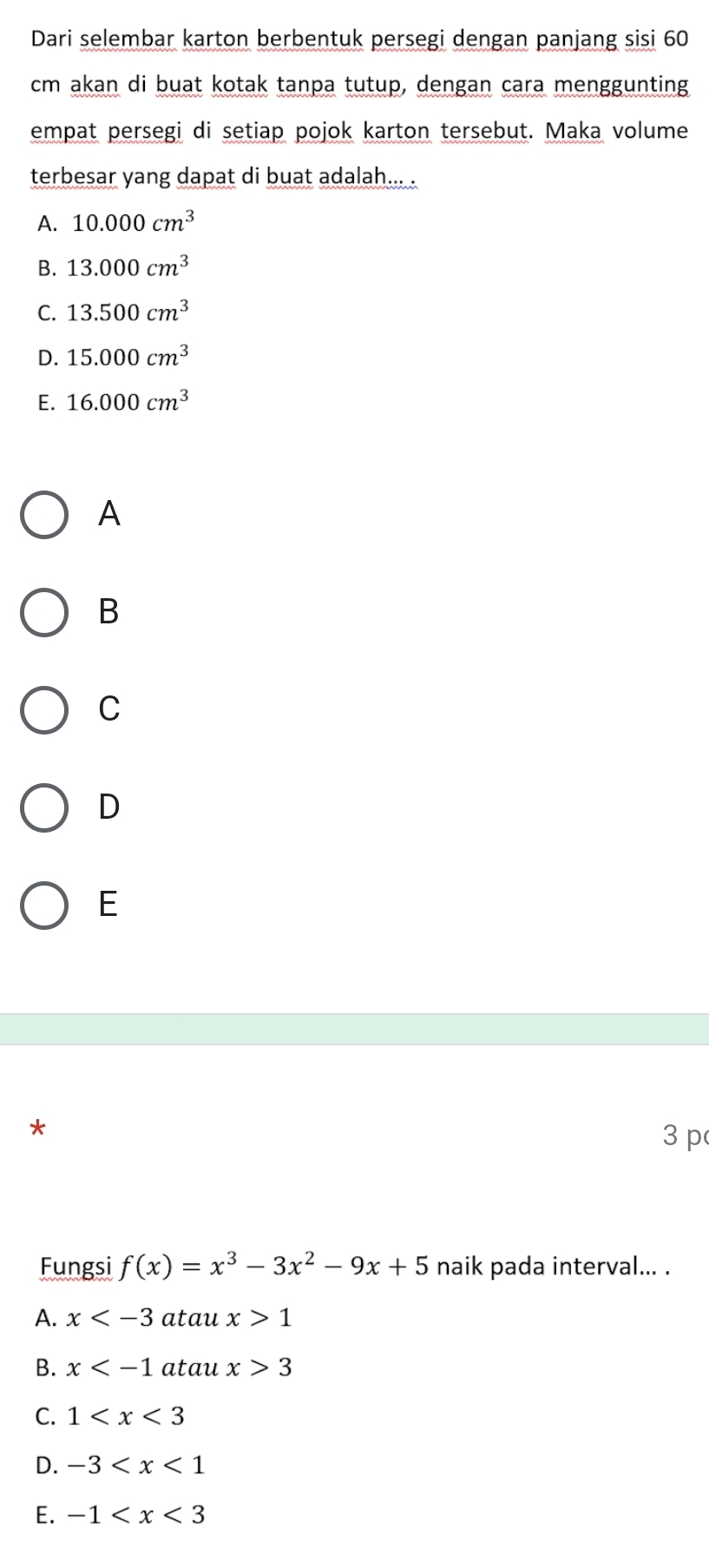 Dari selembar karton berbentuk persegi dengan panjang sisi 60
cm akan di buat kotak tanpa tutup, dengan cara menggunting
empat persegi di setiap pojok karton tersebut. Maka volume
terbesar yang dapat di buat adalah... .
A. 10.000cm^3
B. 13.000cm^3
C. 13.500cm^3
D. 15.000cm^3
E. 16.000cm^3
A
B
C
D
E
*
3 p
Fungsi f(x)=x^3-3x^2-9x+5 naik pada interval... .
A. x atau x>1
B. x atau x>3
C. 1
D. -3
E. -1