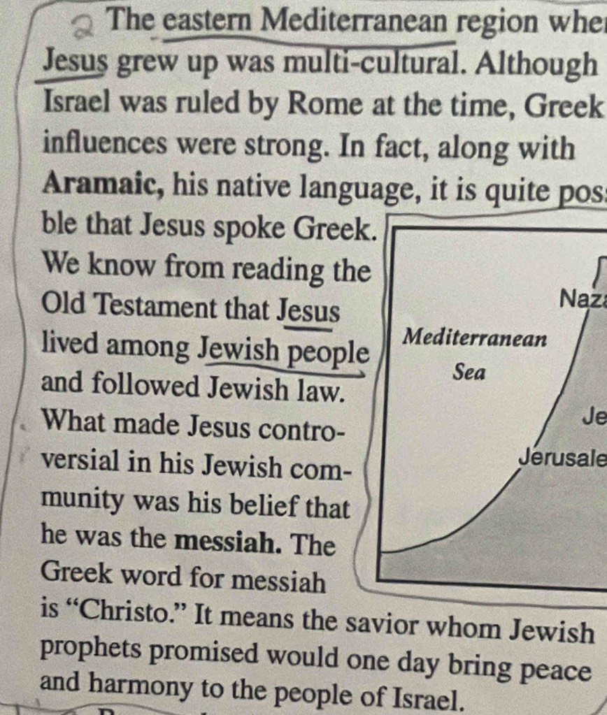 The eastern Mediterranean region whe 
Jesus grew up was multi-cultural. Although 
Israel was ruled by Rome at the time, Greek 
influences were strong. In fact, along with 
Aramaic, his native language, it is quite pos: 
ble that Jesus spoke Greek. 
We know from reading the 
Old Testament that Jesus 
Naz 
lived among Jewish people 
Mediterranean 
Sea 
and followed Jewish law. 
What made Jesus contro- 
Je 
versial in his Jewish com- 
Jerusale 
munity was his belief that 
he was the messiah. The 
Greek word for messiah 
is “Christo.” It means the savior whom Jewish 
prophets promised would one day bring peace 
and harmony to the people of Israel.