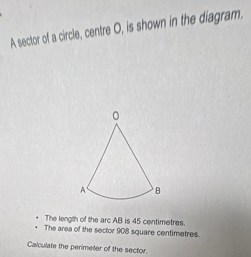 A sector of a circle, centre O, is shown in the diagram. 
The length of the arc AB is 45 centimetres. 
The area of the sector 908 square centimetres. 
Calculate the perimeter of the sector.