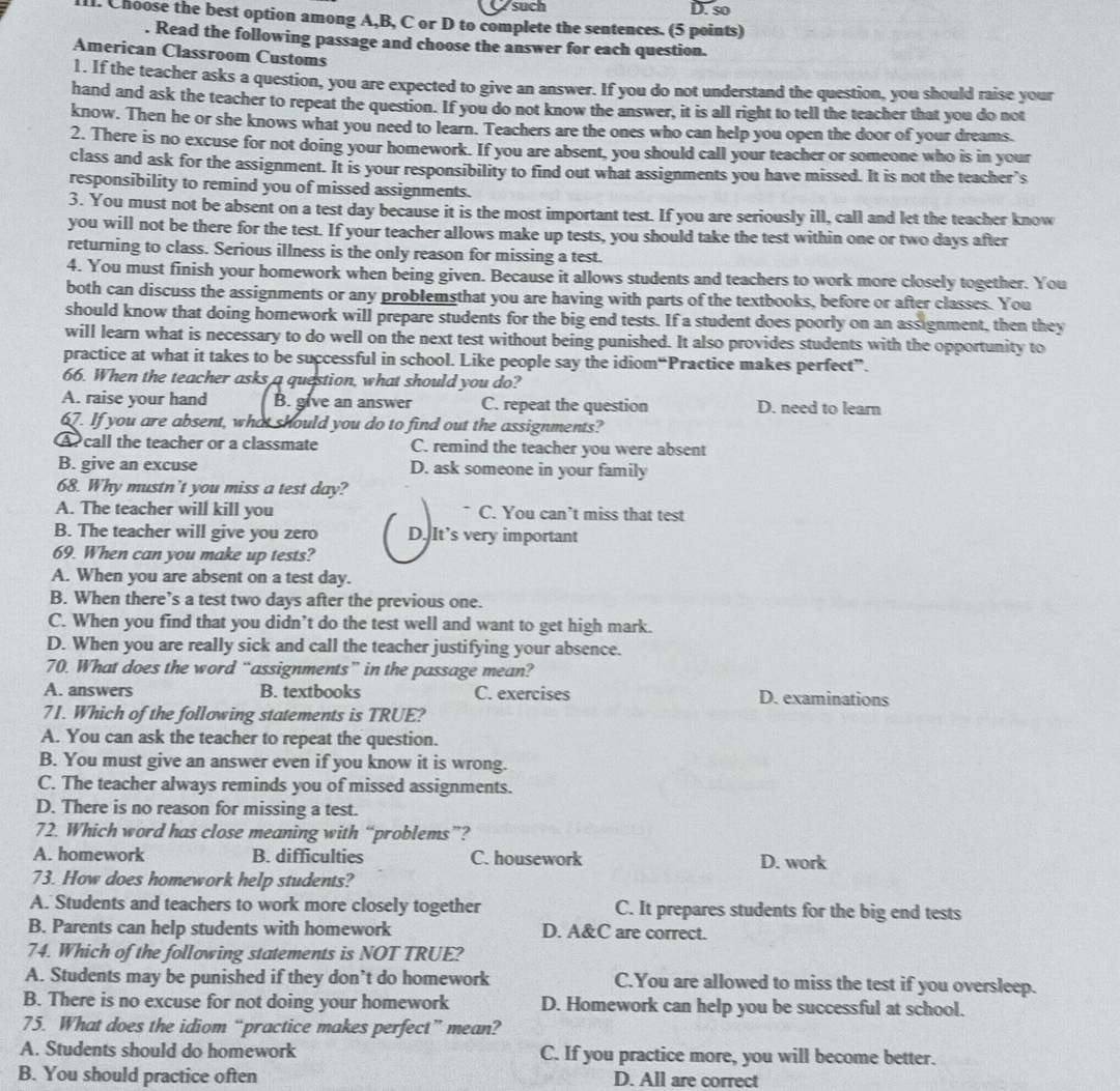 such D. so
lI. Choose the best option among A,B, C or D to complete the sentences. (5 points)
. Read the following passage and choose the answer for each question.
American Classroom Customs
1. If the teacher asks a question, you are expected to give an answer. If you do not understand the question, you should raise your
hand and ask the teacher to repeat the question. If you do not know the answer, it is all right to tell the teacher that you do not
know. Then he or she knows what you need to learn. Teachers are the ones who can help you open the door of your dreams.
2. There is no excuse for not doing your homework. If you are absent, you should call your teacher or someone who is in your
class and ask for the assignment. It is your responsibility to find out what assignments you have missed. It is not the teacher’s
responsibility to remind you of missed assignments.
3. You must not be absent on a test day because it is the most important test. If you are seriously ill, call and let the teacher know
you will not be there for the test. If your teacher allows make up tests, you should take the test within one or two days after
returning to class. Serious illness is the only reason for missing a test.
4. You must finish your homework when being given. Because it allows students and teachers to work more closely together. You
both can discuss the assignments or any problemsthat you are having with parts of the textbooks, before or after classes. You
should know that doing homework will prepare students for the big end tests. If a student does poorly on an assignment, then they
will learn what is necessary to do well on the next test without being punished. It also provides students with the opportunity to
practice at what it takes to be successful in school. Like people say the idiom“Practice makes perfect”.
66. When the teacher asks a question, what should you do?
A. raise your hand B. give an answer C. repeat the question D. need to learn
67. If you are absent, what should you do to find out the assignments?
A call the teacher or a classmate C. remind the teacher you were absent
B. give an excuse D. ask someone in your family
68. Why mustn’t you miss a test day?
A. The teacher will kill you C. You can’t miss that test
B. The teacher will give you zero D. It’s very important
69. When can you make up tests?
A. When you are absent on a test day.
B. When there’s a test two days after the previous one.
C. When you find that you didn’t do the test well and want to get high mark.
D. When you are really sick and call the teacher justifying your absence.
70. What does the word “assignments” in the passage mean?
A. answers B. textbooks C. exercises D. examinations
71. Which of the following statements is TRUE?
A. You can ask the teacher to repeat the question.
B. You must give an answer even if you know it is wrong.
C. The teacher always reminds you of missed assignments.
D. There is no reason for missing a test.
72. Which word has close meaning with “problems”?
A. homework B. difficulties C. housework D. work
73. How does homework help students?
A. Students and teachers to work more closely together C. It prepares students for the big end tests
B. Parents can help students with homework D. A&C are correct.
74. Which of the following statements is NOT TRUE?
A. Students may be punished if they don’t do homework C.You are allowed to miss the test if you oversleep.
B. There is no excuse for not doing your homework D. Homework can help you be successful at school.
75. What does the idiom “practice makes perfect” mean?
A. Students should do homework C. If you practice more, you will become better.
B. You should practice often D. All are correct