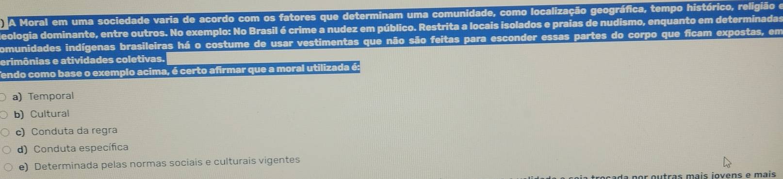 A Moral em uma sociedade varia de acordo com os fatores que determinam uma comunidade, como localização geográfica, tempo histórico, religião e
deologia dominante, entre outros. No exemplo: No Brasil é crime a nudez em público. Restrita a locais isolados e praias de nudismo, enquanto em determinadas
comunidades indígenas brasileiras há o costume de usar vestimentas que não são feitas para esconder essas partes do corpo que ficam expostas, em
erimônias e atividades coletivas.
Tendo como base o exemplo acima, é certo afirmar que a moral utilizada é:
a) Temporal
b) Cultural
c) Conduta da regra
d) Conduta específica
e) Determinada pelas normas sociais e culturais vigentes
ar outras mais jovens e mais