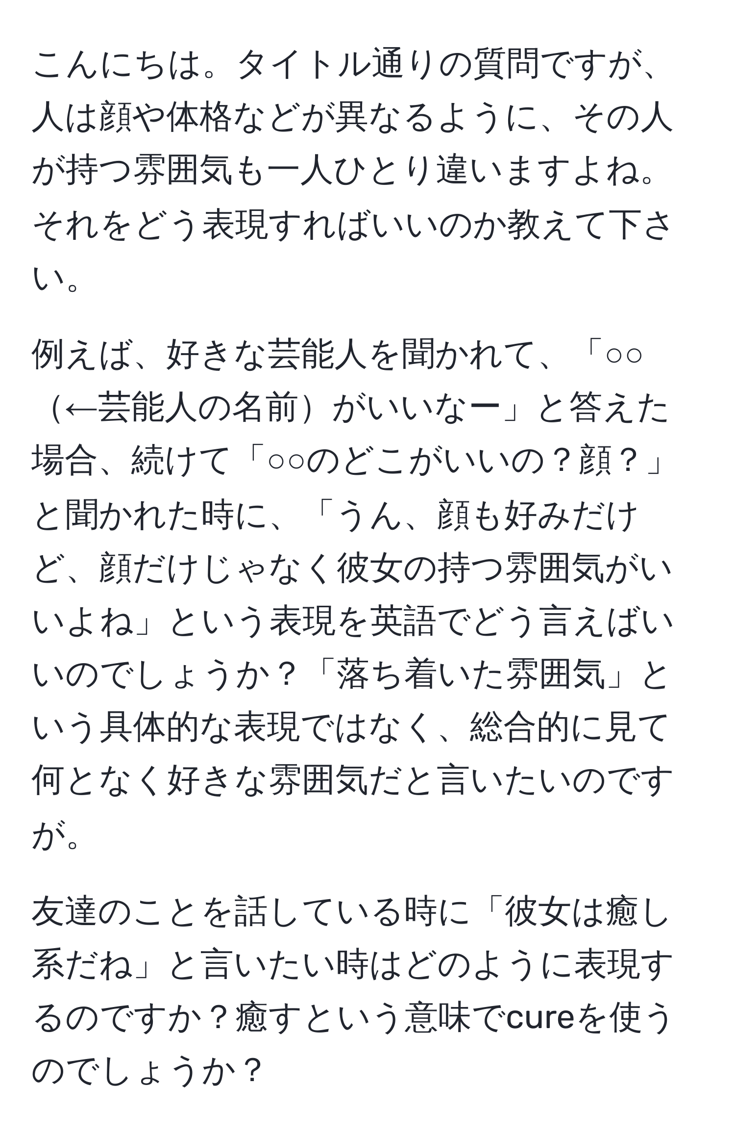 こんにちは。タイトル通りの質問ですが、人は顔や体格などが異なるように、その人が持つ雰囲気も一人ひとり違いますよね。それをどう表現すればいいのか教えて下さい。

例えば、好きな芸能人を聞かれて、「○○←芸能人の名前がいいなー」と答えた場合、続けて「○○のどこがいいの？顔？」と聞かれた時に、「うん、顔も好みだけど、顔だけじゃなく彼女の持つ雰囲気がいいよね」という表現を英語でどう言えばいいのでしょうか？「落ち着いた雰囲気」という具体的な表現ではなく、総合的に見て何となく好きな雰囲気だと言いたいのですが。

友達のことを話している時に「彼女は癒し系だね」と言いたい時はどのように表現するのですか？癒すという意味でcureを使うのでしょうか？