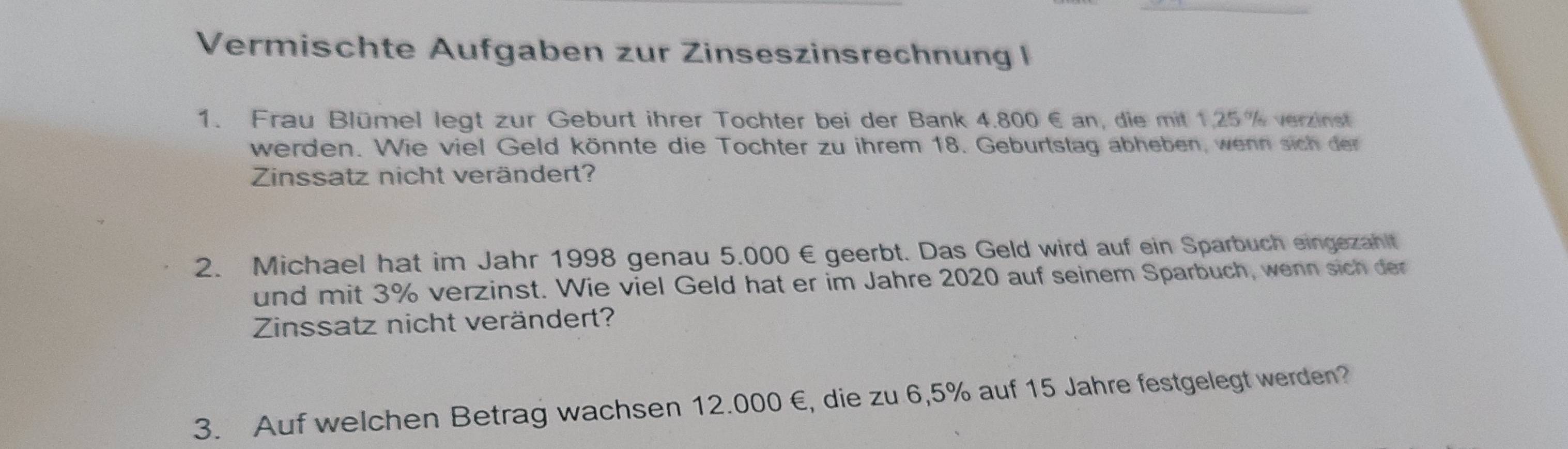 Vermischte Aufgaben zur Zinseszinsrechnung I 
1. Frau Blümel legt zur Geburt ihrer Tochter bei der Bank 4.800 € an, die mit 1,25 % verzinst 
werden. Wie viel Geld könnte die Tochter zu ihrem 18. Geburtstag abheben, wenn sich der 
Zinssatz nicht verändert? 
2. Michael hat im Jahr 1998 genau 5.000 € geerbt. Das Geld wird auf ein Sparbuch eingezaht 
und mit 3% verzinst. Wie viel Geld hat er im Jahre 2020 auf seinem Sparbuch, wenn sich der 
Zinssatz nicht verändert? 
3. Auf welchen Betrag wach sen 12.000 €, die zu 6,5% auf 15 Jahre festgelegt werden?