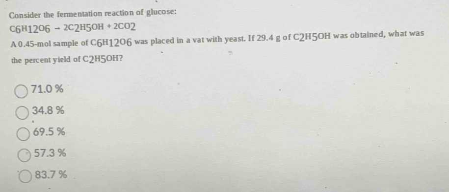 Consider the fermentation reaction of glucose:
C6H12O6 → 2C2 H5OH+2CO2
A 0.45-mol sample of C6H12O6 was placed in a vat with yeast. If 29.4 g of C2H5OH was obtained, what was
the percent yield of C2H5OH?
71.0 %
34.8 %
69.5 %
57.3 %
83.7 %