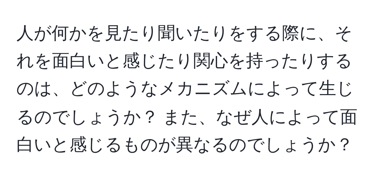 人が何かを見たり聞いたりをする際に、それを面白いと感じたり関心を持ったりするのは、どのようなメカニズムによって生じるのでしょうか？ また、なぜ人によって面白いと感じるものが異なるのでしょうか？