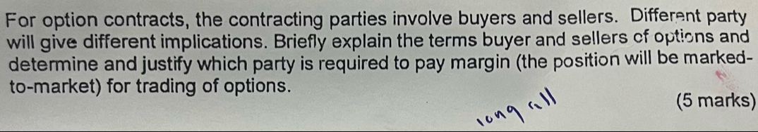 For option contracts, the contracting parties involve buyers and sellers. Different party 
will give different implications. Briefly explain the terms buyer and sellers of options and 
determine and justify which party is required to pay margin (the position will be marked- 
to-market) for trading of options. 
(5 marks)