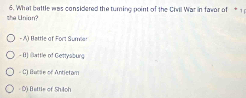 What battle was considered the turning point of the Civil War in favor of * 1
the Union?
- A) Battle of Fort Sumter
- B) Battle of Gettysburg
- C) Battle of Antietam
- D) Battle of Shiloh