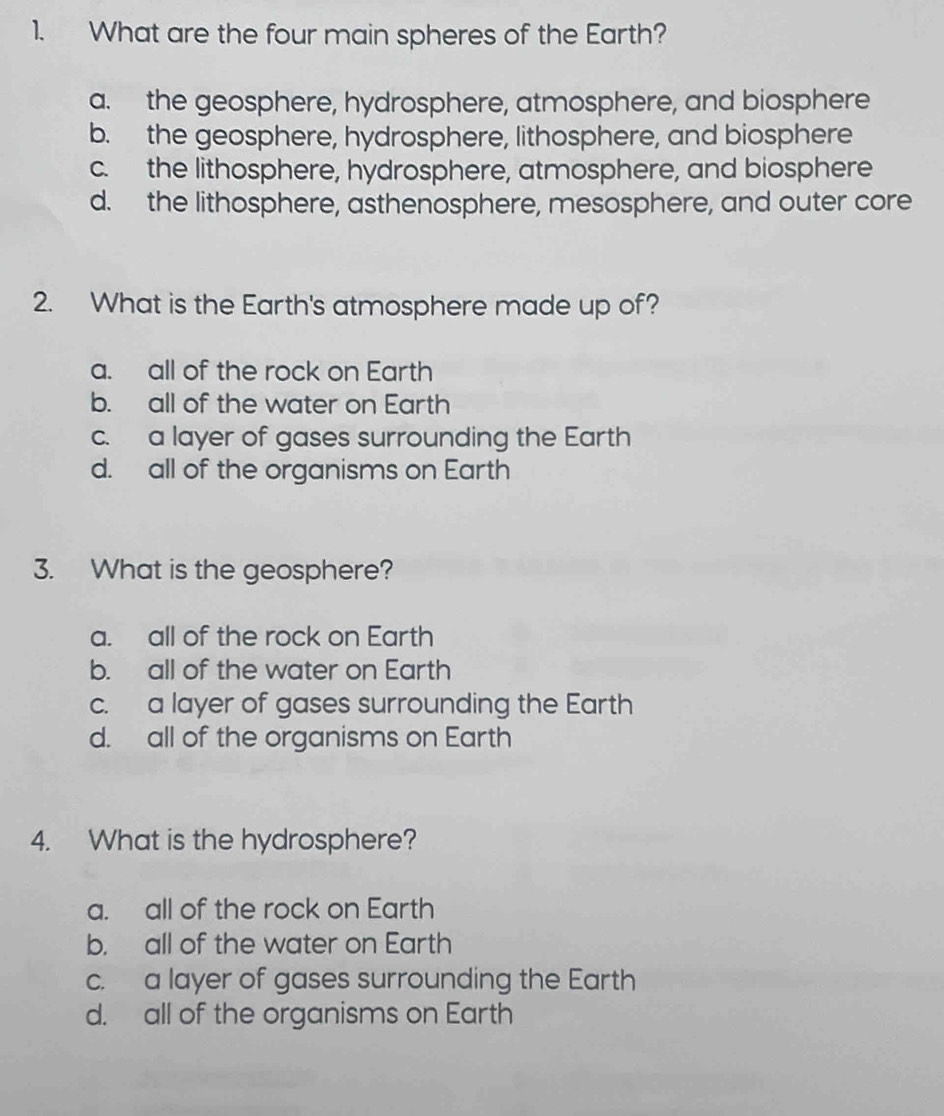 What are the four main spheres of the Earth?
a. the geosphere, hydrosphere, atmosphere, and biosphere
b. the geosphere, hydrosphere, lithosphere, and biosphere
c. the lithosphere, hydrosphere, atmosphere, and biosphere
d. the lithosphere, asthenosphere, mesosphere, and outer core
2. What is the Earth's atmosphere made up of?
a. all of the rock on Earth
b. all of the water on Earth
c. a layer of gases surrounding the Earth
d. all of the organisms on Earth
3. What is the geosphere?
a. all of the rock on Earth
b. all of the water on Earth
c. a layer of gases surrounding the Earth
d. all of the organisms on Earth
4. What is the hydrosphere?
a. all of the rock on Earth
b. all of the water on Earth
c. a layer of gases surrounding the Earth
d. all of the organisms on Earth