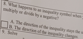 What happens to an inequality symbol when
multiply or divide by a negative?
A. The direction of the inequality stays the s
B. The direction of the inequality changes.
9. Solve