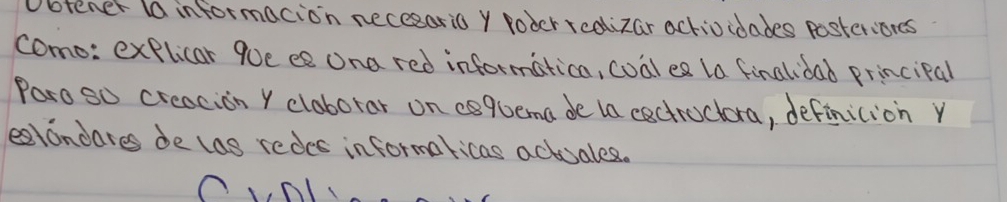 btener (a informacion necesario y roder rcolizar actioidades posterions 
como: explicar 9oe ee ona red informatica, coal ea la finalidad principal 
Paro so creacion Y cloborar on esquema de ta cectructora, definicion y 
eatondares de las redes informaricas actuales.