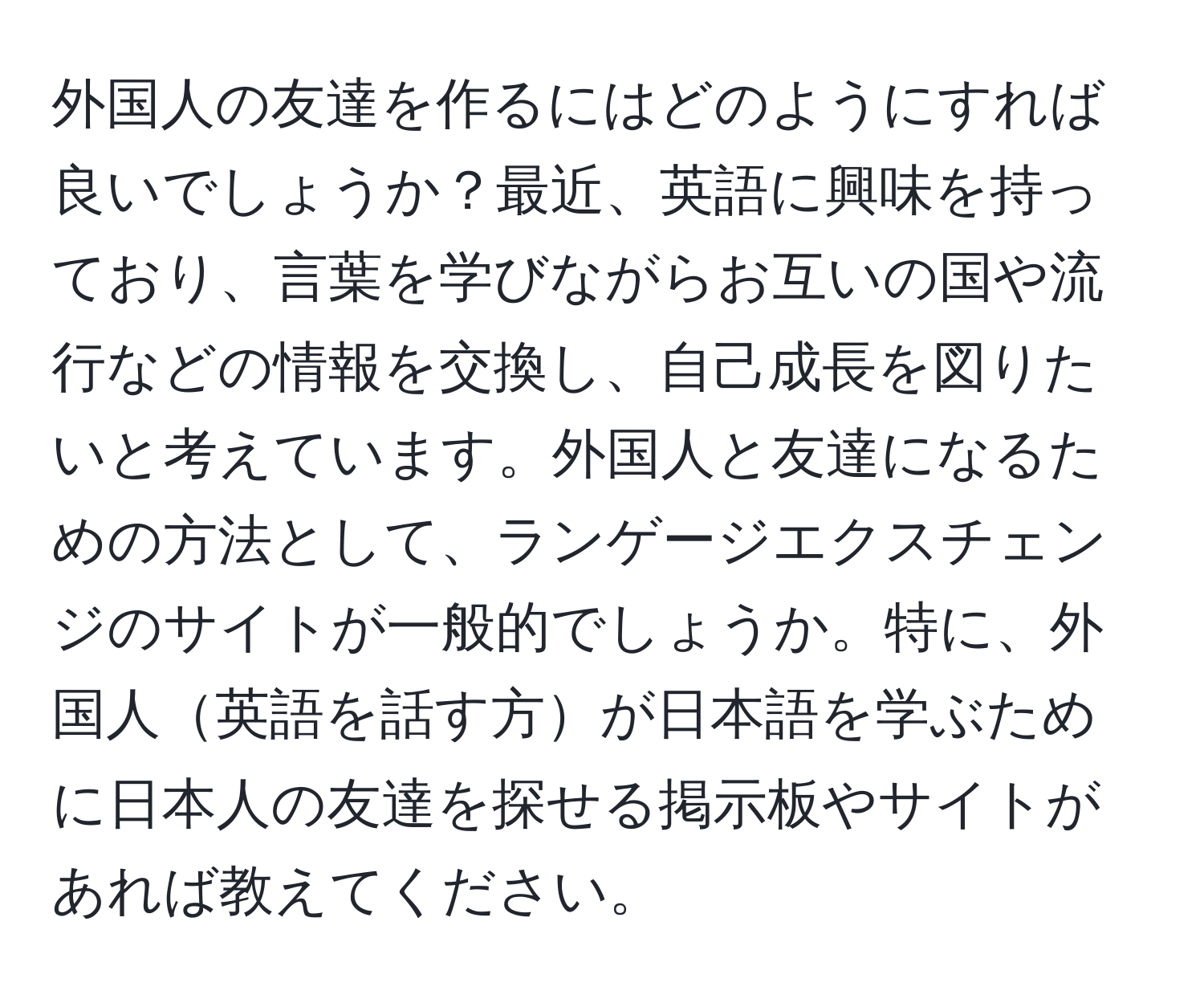 外国人の友達を作るにはどのようにすれば良いでしょうか？最近、英語に興味を持っており、言葉を学びながらお互いの国や流行などの情報を交換し、自己成長を図りたいと考えています。外国人と友達になるための方法として、ランゲージエクスチェンジのサイトが一般的でしょうか。特に、外国人英語を話す方が日本語を学ぶために日本人の友達を探せる掲示板やサイトがあれば教えてください。