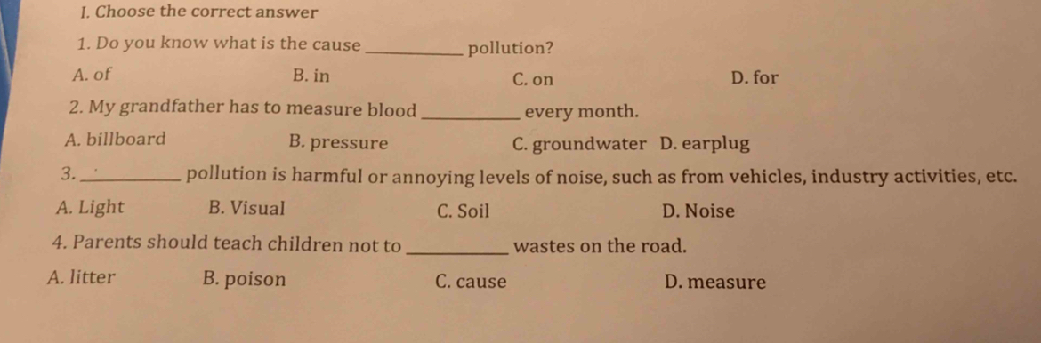 Choose the correct answer
1. Do you know what is the cause _pollution?
A. of B. in C. on D. for
2. My grandfather has to measure blood _every month.
A. billboard B. pressure C. groundwater D. earplug
3. _pollution is harmful or annoying levels of noise, such as from vehicles, industry activities, etc.
A. Light B. Visual C. Soil D. Noise
_
4. Parents should teach children not to wastes on the road.
A. litter B. poison C. cause D. measure