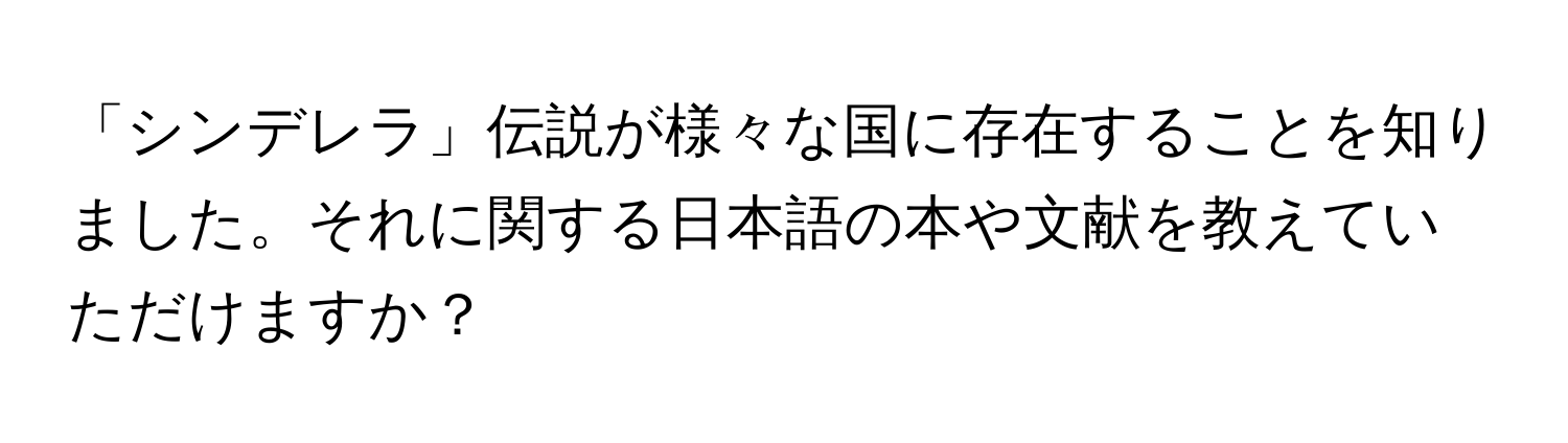 「シンデレラ」伝説が様々な国に存在することを知りました。それに関する日本語の本や文献を教えていただけますか？