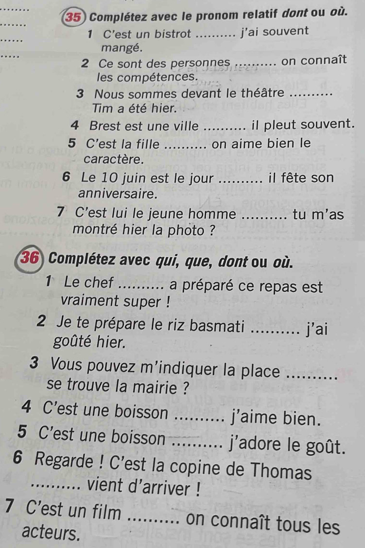 Complétez avec le pronom relatif dont ou où. 
_ 
_ 
1 C'est un bistrot ._ j’ai souvent 
_ 
mangé. 
2 Ce sont des personnes _on connaît 
les compétences. 
3 Nous sommes devant le théâtre_ 
Tim a été hier. 
4 Brest est une ville _il pleut souvent. 
5 C'est la fille _on aime bien le 
caractère. 
6 Le 10 juin est le jour _il fête son 
anniversaire. 
7 C'est lui le jeune homme _tu m'as 
montré hier la photo ? 
36 Complétez avec qui, que, dont ou où. 
1 Le chef _a préparé ce repas est 
vraiment super ! 
2 Je te prépare le riz basmati _j’ai 
goûté hier. 
3 Vous pouvez m'indiquer la place_ 
se trouve la mairie ? 
4 C'est une boisson _j’aime bien. 
5 C'est une boisson _j'adore le goût. 
6 Regarde ! C'est la copine de Thomas 
_vient d'arriver ! 
7 C'est un film _on connaît tous les 
acteurs.