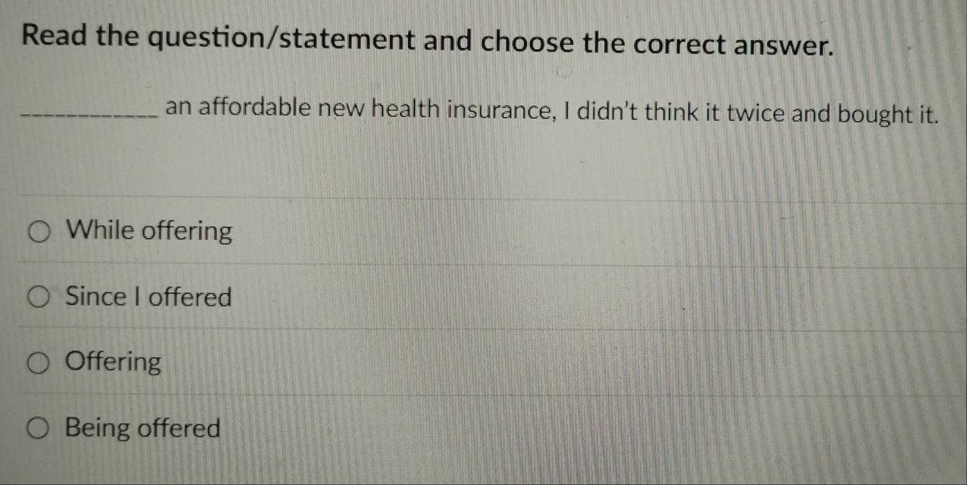 Read the question/statement and choose the correct answer.
_an affordable new health insurance, I didn't think it twice and bought it.
While offering
Since I offered
Offering
Being offered