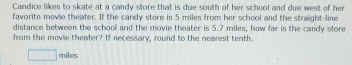 Candice likes to skate at a candy store that is due south of her school and due west of her 
favorite movie theater. If the candy store is 5 miles from her school and the straight-line 
distance between the school and the movie theater is 5.7 miles, how far is the candy store 
from the movie theater? If necessary, round to the nearest tenth.
miles
