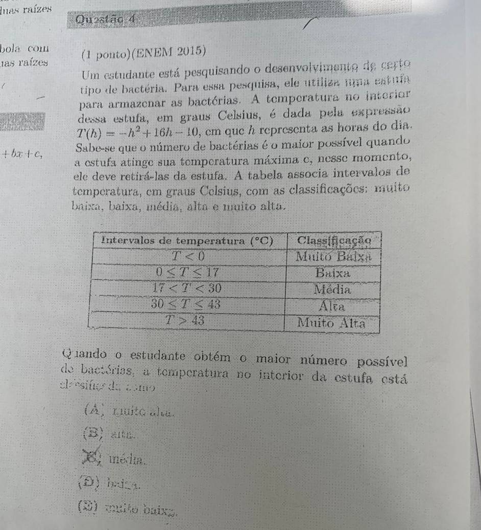 luas raízes
Questão 4
bola com
las raízes (1 ponto)(ENEM 2015)
Um estudante está pesquisando o desenvolvimento de certo
tipo de bactéria. Para essa pesquisa, ele utiliza uma estuía
para armazenar as bactérias. A temperatura no interior
dessa estufa, em graus Celsius, é dada pela expressão
T(h)=-h^2+16h-10 , em que h representa as horas do dia.
+bx+c, Sabe-se que o número de bactérias é o maior possível quando
a estufa atinge sua temperatura máxima e, nesse momento,
ele deve retirá-las da estufa. A tabela associa intervalos de
temperatura, em graus Celsius, com as classificações: muito
baixa, baixa, média, alta e muito alta.
Quando o estudante obtém o maior número possível
de bactérias, a temperatura no interior da estufa está
el ésifc da csmo
(A) mmita alu.
(B) alth.
E média.
(D) haica.
(D) multo baixg.