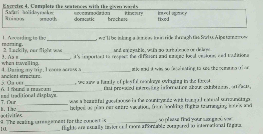 Complete the sentences with the given words
Safari holidaymaker accommodation itinerary travel agency
Ruinous smooth domestic brochure fixed
1. According to the_ , we’ll be taking a famous train ride through the Swiss Alps tomorrow
morning.
2. Luckily, our flight was _and enjoyable, with no turbulence or delays.
3. As a _, it’s important to respect the different and unique local customs and traditions
when travelling.
4. During my trip, I came across a _site and it was so fascinating to see the remains of an
ancient structure.
5. On our_ , we saw a family of playful monkeys swinging in the forest.
6. I found a museum _that provided interesting information about exhibitions, artifacts,
and traditional displays.
7. Our _was a beautiful guesthouse in the countryside with tranquil natural surroundings.
8. The _helped us plan our entire vacation, from booking flights toarranging hotels and
activities.
9. The seating arrangement for the concert is_ , so please find your assigned seat.
10. _flights are usually faster and more affordable compared to international flights.