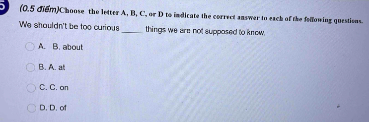 Choose the letter A, B, C, or D to indicate the correct answer to each of the following questions.
We shouldn't be too curious_ things we are not supposed to know.
A. B. about
B. A. at
C. C. on
D. D. of