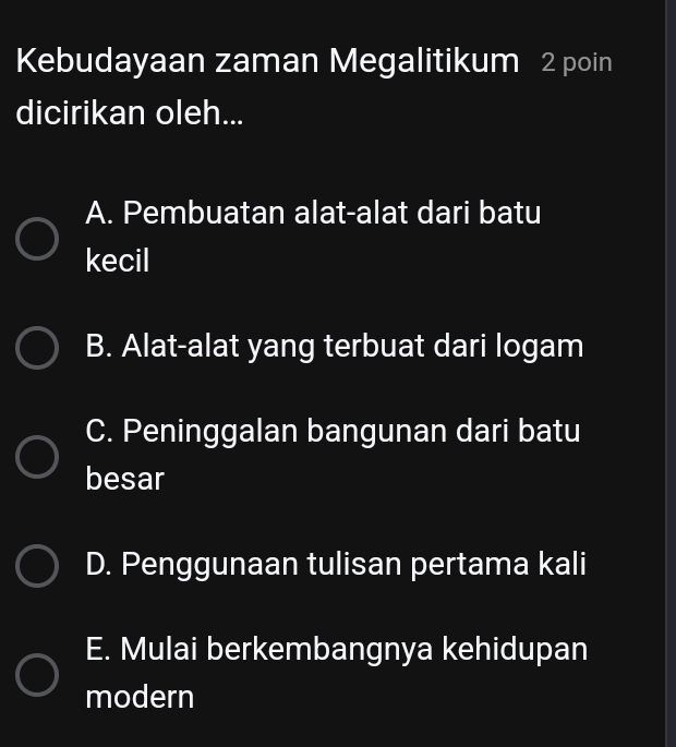 Kebudayaan zaman Megalitikum 2 poin
dicirikan oleh...
A. Pembuatan alat-alat dari batu
kecil
B. Alat-alat yang terbuat dari logam
C. Peninggalan bangunan dari batu
besar
D. Penggunaan tulisan pertama kali
E. Mulai berkembangnya kehidupan
modern