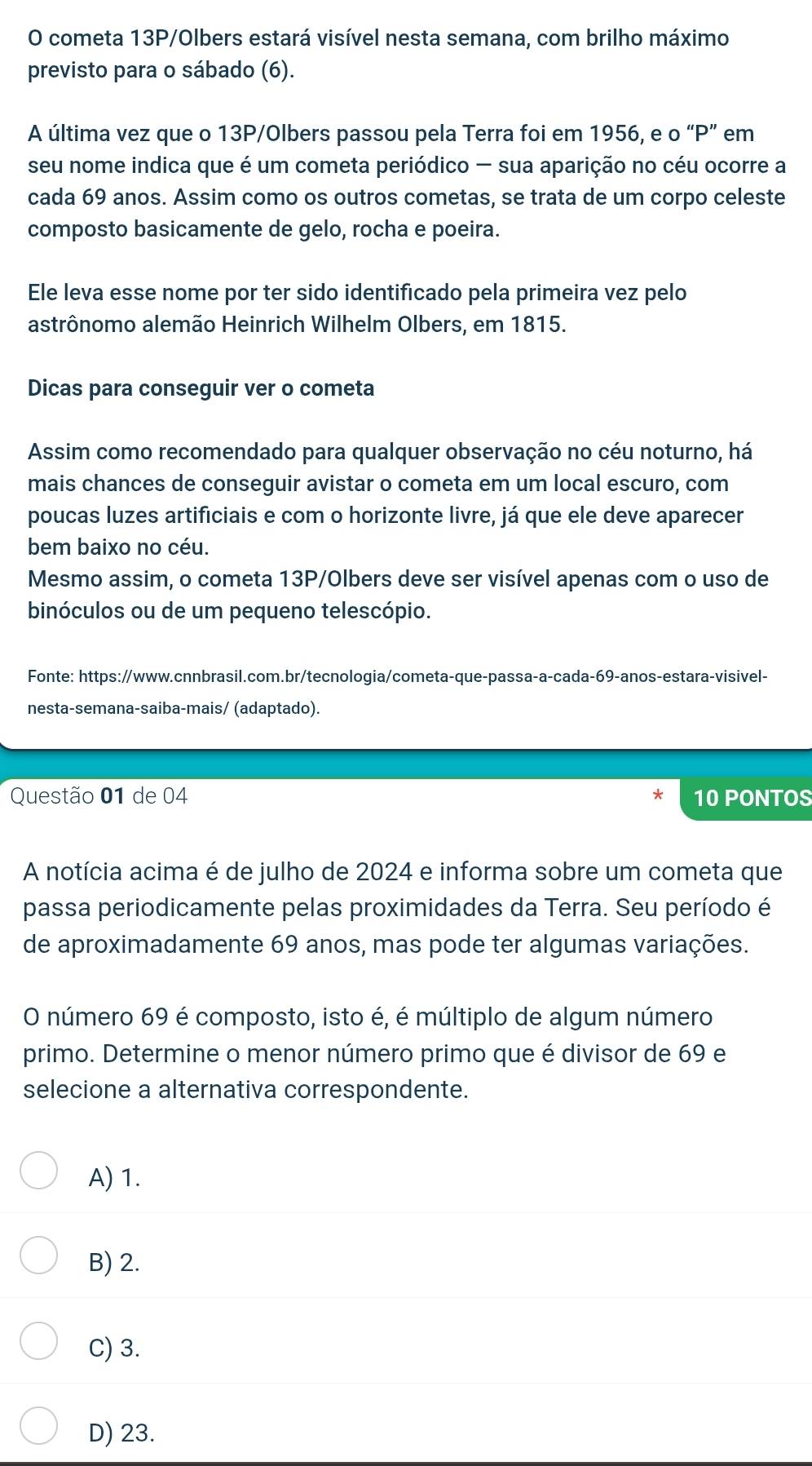 cometa 13P/Olbers estará visível nesta semana, com brilho máximo
previsto para o sábado (6).
A última vez que o 13P/Olbers passou pela Terra foi em 1956, e o “P” em
seu nome indica que é um cometa periódico - sua aparição no céu ocorre a
cada 69 anos. Assim como os outros cometas, se trata de um corpo celeste
composto basicamente de gelo, rocha e poeira.
Ele leva esse nome por ter sido identificado pela primeira vez pelo
astrônomo alemão Heinrich Wilhelm Olbers, em 1815.
Dicas para conseguir ver o cometa
Assim como recomendado para qualquer observação no céu noturno, há
mais chances de conseguir avistar o cometa em um local escuro, com
poucas luzes artificiais e com o horizonte livre, já que ele deve aparecer
bem baixo no céu.
Mesmo assim, o cometa 13P/Olbers deve ser visível apenas com o uso de
binóculos ou de um pequeno telescópio.
Fonte: https://www.cnnbrasil.com.br/tecnologia/cometa-que-passa-a-cada-69-anos-estara-visivel-
nesta-semana-saiba-mais/ (adaptado).
Questão 01 de 04 10 PONTOS
*
A notícia acima é de julho de 2024 e informa sobre um cometa que
passa periodicamente pelas proximidades da Terra. Seu período é
de aproximadamente 69 anos, mas pode ter algumas variações.
O número 69 é composto, isto é, é múltiplo de algum número
primo. Determine o menor número primo que é divisor de 69 e
selecione a alternativa correspondente.
A) 1.
B) 2.
C) 3.
D) 23.