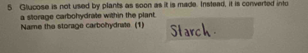 Glucose is not used by plants as soon as it is made. Instead, it is converted into 
a storage carbohydrate within the plant. 
Name the storage carbohydrate (1) Starch