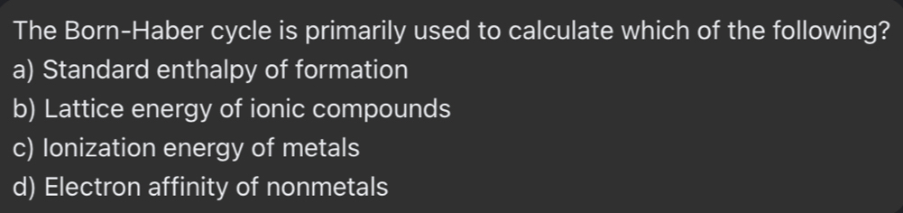 The Born-Haber cycle is primarily used to calculate which of the following?
a) Standard enthalpy of formation
b) Lattice energy of ionic compounds
c) Ionization energy of metals
d) Electron affinity of nonmetals