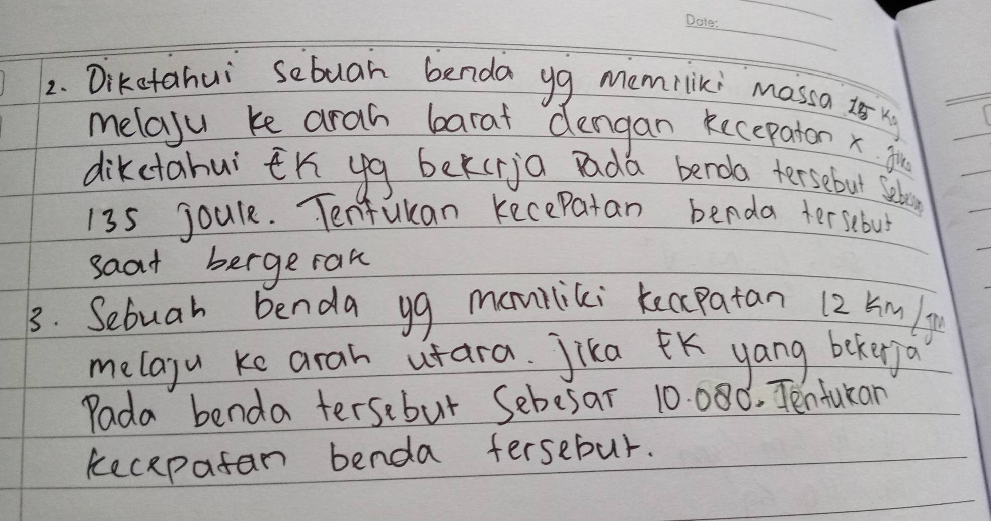 Diketahui sebuar benda yg memrliki Massa 2s xy
melaju ke arah barat dengan kecepaton x fir 
dikctahui tK yg bekcria Dada benoa tersebut selo
135 joule. Tenfukan Kecepatan benda tersebus 
saat bergerak 
3. Sebuah benda yg maniliki keccpatan 12 km /y
melagu ke arah utara. Jika K yang bekerjo 
Pada benda tersebut Sebesar 10. 080. Tenfukan 
kecepatan benda fersebur.