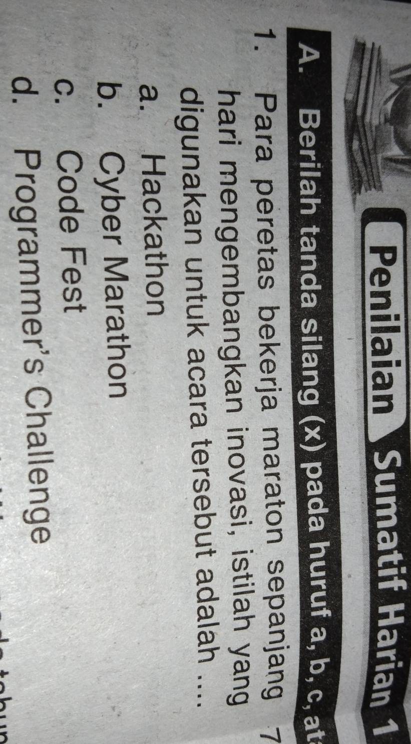 Penilaian Sumatif Harian 1
A. Berilah tanda silang (x) pada huruf a, b, c, at
1. Para peretas bekerja maraton sepanjang 7
hari mengembangkan inovasi, istilah yang
digunakan untuk acara tersebut adalah ....
a. Hackathon
b. Cyber Marathon
c. Code Fest
d. Programmer's Challenge