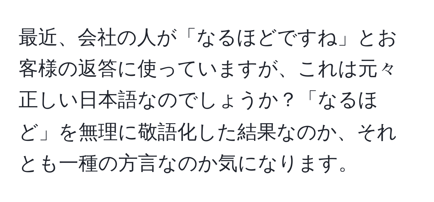 最近、会社の人が「なるほどですね」とお客様の返答に使っていますが、これは元々正しい日本語なのでしょうか？「なるほど」を無理に敬語化した結果なのか、それとも一種の方言なのか気になります。