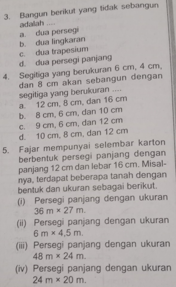 Bangun berikut yang tidak sebangun
adalah ....
a. dua persegi
b. dua lingkaran
c. dua trapesium
d. dua persegi panjang
4. Segitiga yang berukuran 6 cm, 4 cm,
dan 8 cm akan sebangun dengan
segitiga yang berukuran ....
a. 12 cm, 8 cm, dan 16 cm
b. 8 cm, 6 cm, dan 10 cm
c. 9 cm, 6 cm, dan 12 cm
d. 10 cm, 8 cm, dan 12 cm
5. Fajar mempunyai selembar karton
berbentuk persegi panjang dengan
panjang 12 cm dan lebar 16 cm. Misal-
nya, terdapat beberapa tanah dengan
bentuk dan ukuran sebagai berikut.
(i) Persegi panjang dengan ukuran
36m* 27m. 
(ii) Persegi panjang dengan ukuran
6m* 4,5m. 
(iii) Persegi panjang dengan ukuran
48m* 24m. 
(iv) Persegi panjang dengan ukuran
24m* 20m.