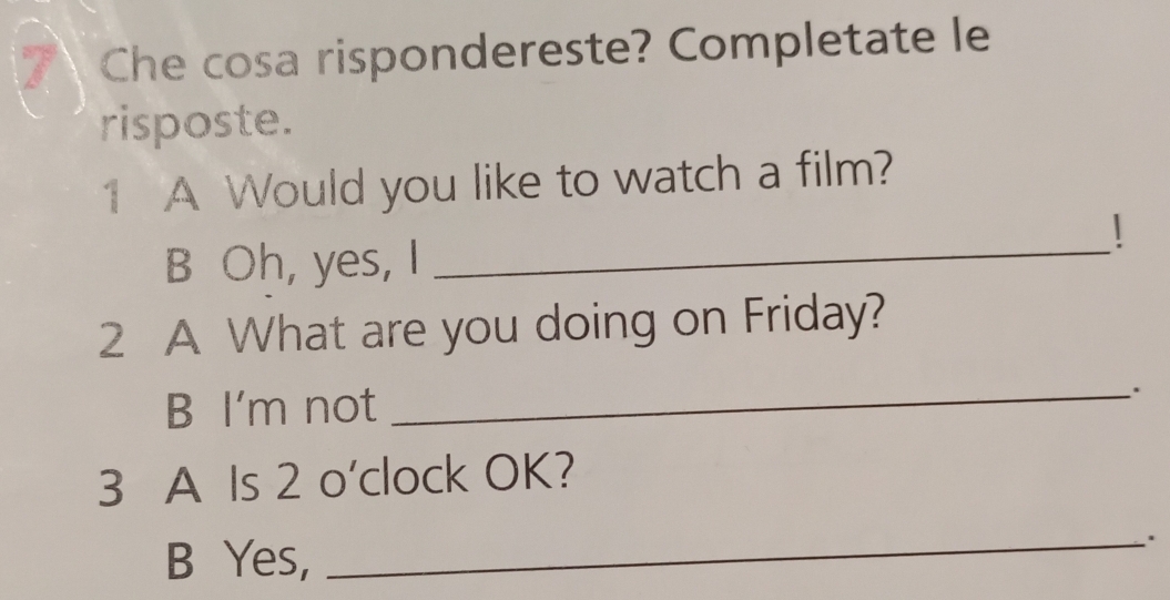 Che cosa rispondereste? Completate le
risposte.
1 A Would you like to watch a film?
|
B Oh, yes, I_
2 A What are you doing on Friday?
B I'm not
_
.
3 A Is 2 o'clock OK?
B Yes,
_.