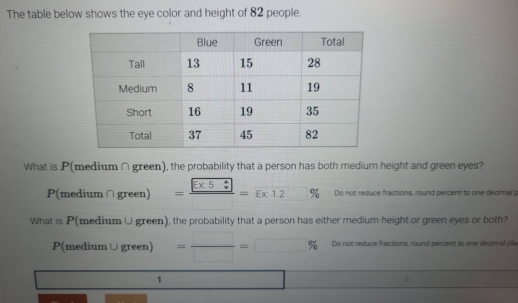 The table below shows the eye color and height of 82 people. 
What is P(medium ∩green), the probability that a person has both medium height and green eyes?
P(medium∩green) =frac Ex:5=Ex:1.2 % Do not reduce fractions, round percent to one decimal p 
What is P(medium ∪green), the probability that a person has either medium height or green eyes or both?
P(medium ∪green) = □ /□  =□ % % Do not reduce fractions, round percent to one decimal pla 
1
∴ △ ADCsim △ ABC
2