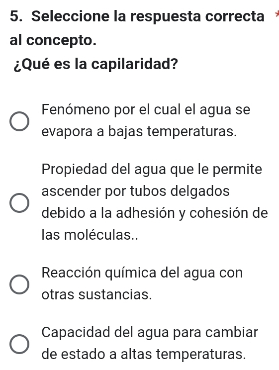 Seleccione la respuesta correcta 
al concepto.
¿Qué es la capilaridad?
Fenómeno por el cual el agua se
evapora a bajas temperaturas.
Propiedad del agua que le permite
ascender por tubos delgados
debido a la adhesión y cohesión de
las moléculas..
Reacción química del agua con
otras sustancias.
Capacidad del agua para cambiar
de estado a altas temperaturas.