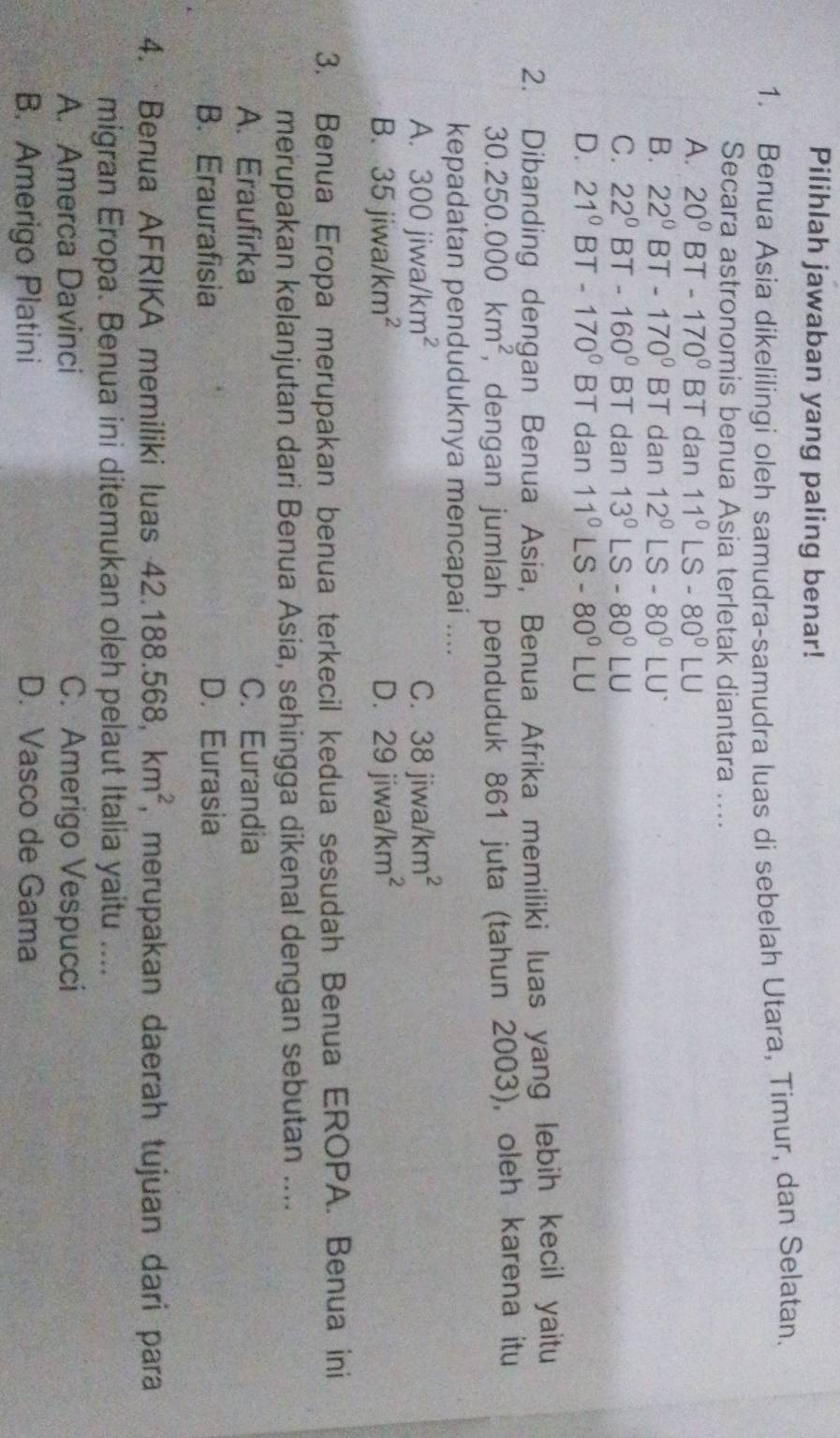 Pilihlah jawaban yang paling benar!
1. Benua Asia dikelilingi oleh samudra-samudra luas di sebelah Utara, Timur, dan Selatan.
Secara astronomis benua Asia terletak diantara ....
A. 20°BT-170° BT dan 11°LS-80°LU
B. 22°BT-170°BT dan 12°LS-80°LU°
C. 22°BT-160°BT dan 13°LS-80°LU
D. 21°BT-170°BT dan 11°LS-80°LU
2. Dibanding dengan Benua Asia, Benua Afrika memiliki luas yang lebih kecil yaitu
30.250.000km^2 , dengan jumlah penduduk 861 juta (tahun 2003), oleh karena itu
kepadatan penduduknya mencapai ....
A. 300jiwa/km^2 C. 38jiwa/km^2
B. 35jiwa/km^2 D. 29jiwa/km^2
3. Benua Eropa merupakan benua terkecil kedua sesudah Benua EROPA. Benua ini
merupakan kelanjutan dari Benua Asia, sehingga dikenal dengan sebutan ....
A. Eraufirka C. Eurandia
B. Eraurafisia D. Eurasia
4. Benua AFRIKA memiliki luas 4 42.188.568,km^2 , merupakan daerah tujuan dari para
migran Eropa. Benua ini ditemukan oleh pelaut Italia yaitu ....
A. Amerca Davinci C. Amerigo Vespucci
B. Amerigo Platini D. Vasco de Gama