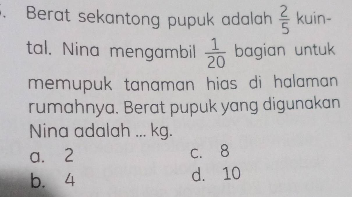 Berat sekantong pupuk adalah  2/5  kuin-
tal. Nina mengambil  1/20  bagian untuk
memupuk tanaman hias di halaman .
rumahnya. Berat pupuk yang digunakan
Nina adalah ... kg.
a. 2 c. 8
b. 4
d. 10